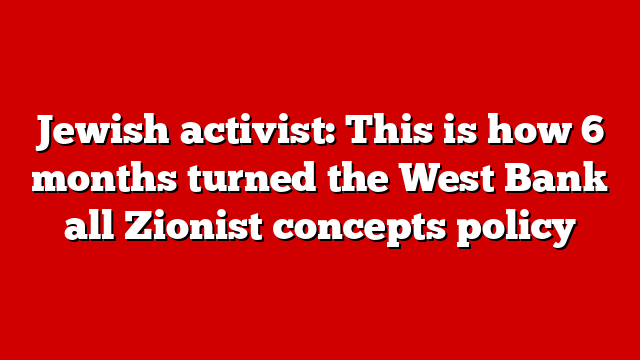 Jewish activist: This is how 6 months turned the West Bank all Zionist concepts policy