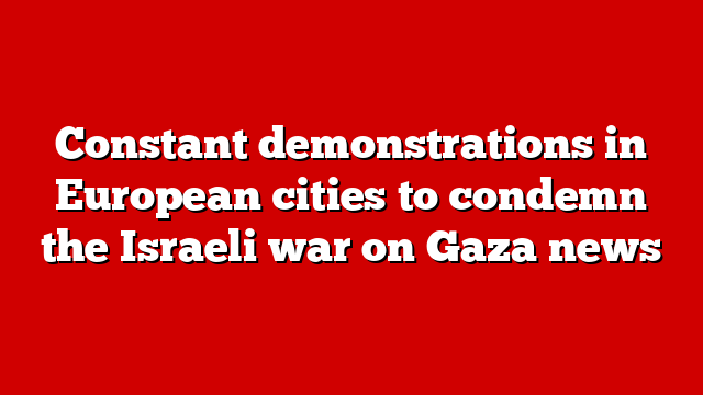 Constant demonstrations in European cities to condemn the Israeli war on Gaza news