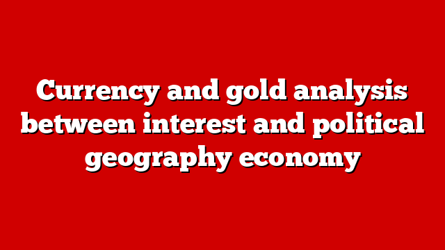 Currency and gold analysis between interest and political geography economy