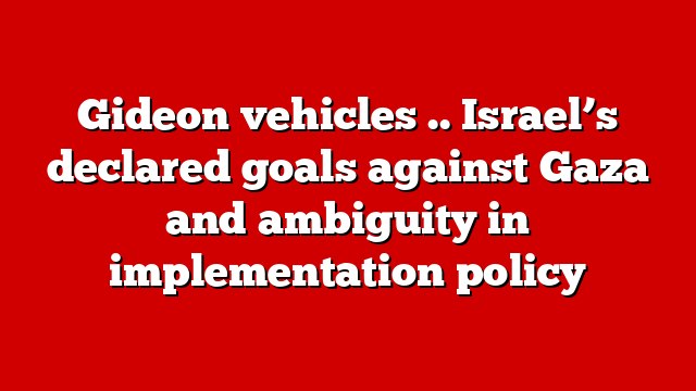 Gideon vehicles .. Israel’s declared goals against Gaza and ambiguity in implementation policy