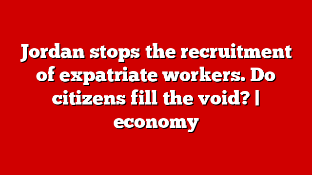 Jordan stops the recruitment of expatriate workers. Do citizens fill the void? | economy