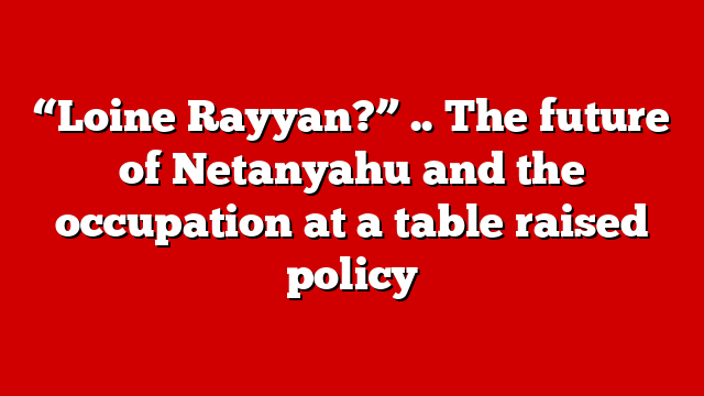 “Loine Rayyan?” .. The future of Netanyahu and the occupation at a table raised policy
