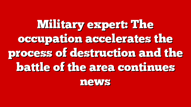 Military expert: The occupation accelerates the process of destruction and the battle of the area continues news
