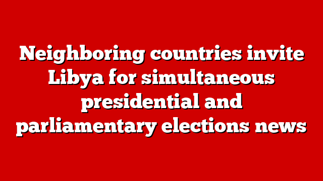 Neighboring countries invite Libya for simultaneous presidential and parliamentary elections news