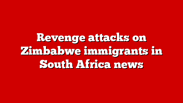 Revenge attacks on Zimbabwe immigrants in South Africa news