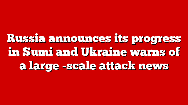 Russia announces its progress in Sumi and Ukraine warns of a large -scale attack news