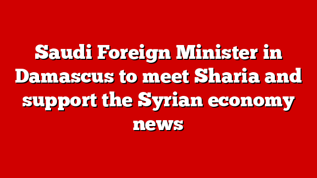 Saudi Foreign Minister in Damascus to meet Sharia and support the Syrian economy news