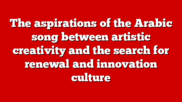 The aspirations of the Arabic song between artistic creativity and the search for renewal and innovation culture