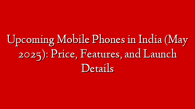 Upcoming Mobile Phones in India (May 2025): Price, Features, and Launch Details