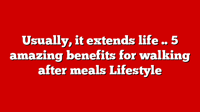 Usually, it extends life .. 5 amazing benefits for walking after meals Lifestyle