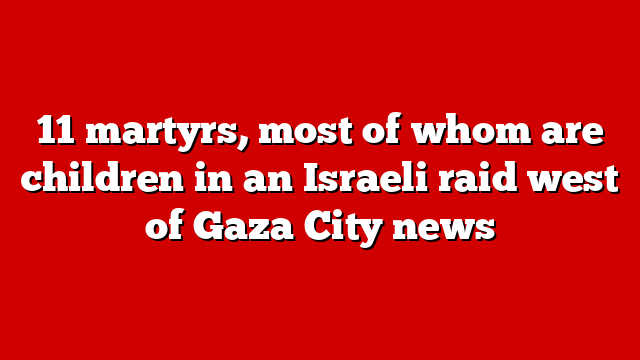 11 martyrs, most of whom are children in an Israeli raid west of Gaza City news