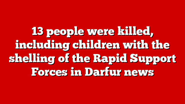 13 people were killed, including children with the shelling of the Rapid Support Forces in Darfur news