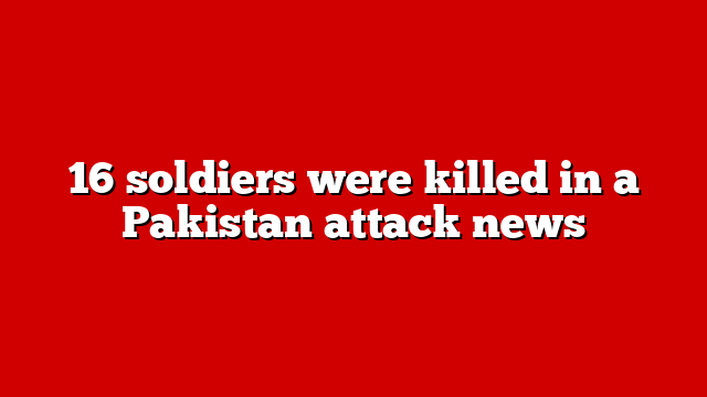 16 soldiers were killed in a Pakistan attack news