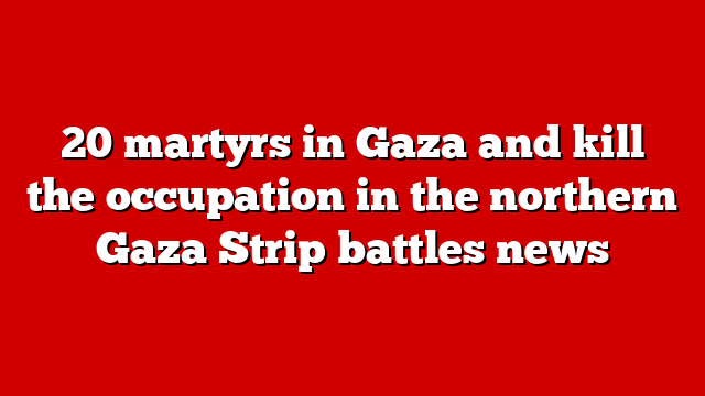 20 martyrs in Gaza and kill the occupation in the northern Gaza Strip battles news