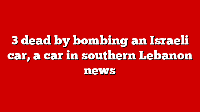 3 dead by bombing an Israeli car, a car in southern Lebanon news