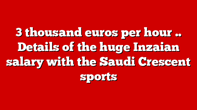 3 thousand euros per hour .. Details of the huge Inzaian salary with the Saudi Crescent sports