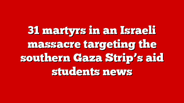 31 martyrs in an Israeli massacre targeting the southern Gaza Strip’s aid students news