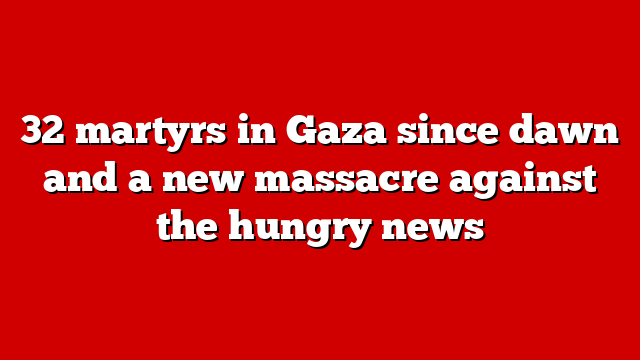 32 martyrs in Gaza since dawn and a new massacre against the hungry news