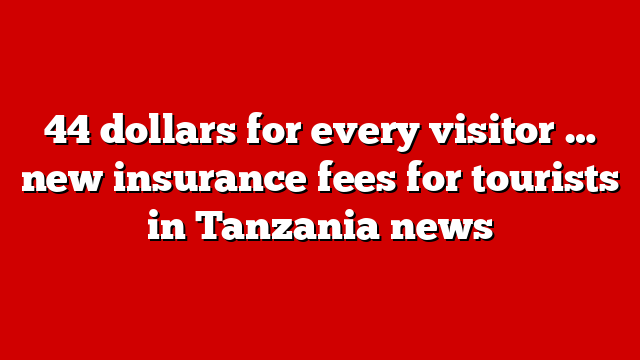44 dollars for every visitor … new insurance fees for tourists in Tanzania news