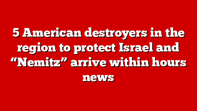 5 American destroyers in the region to protect Israel and “Nemitz” arrive within hours news