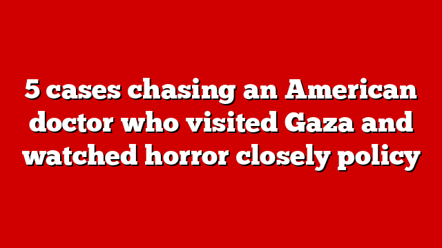 5 cases chasing an American doctor who visited Gaza and watched horror closely policy