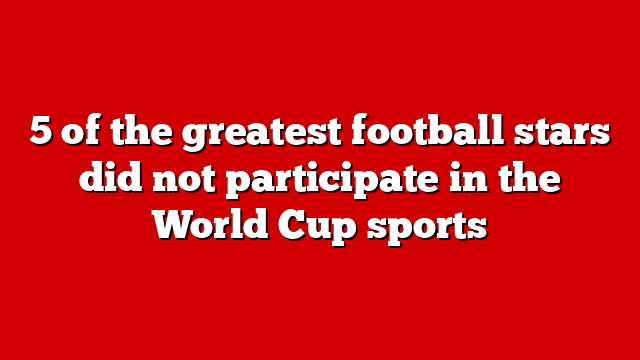 5 of the greatest football stars did not participate in the World Cup sports