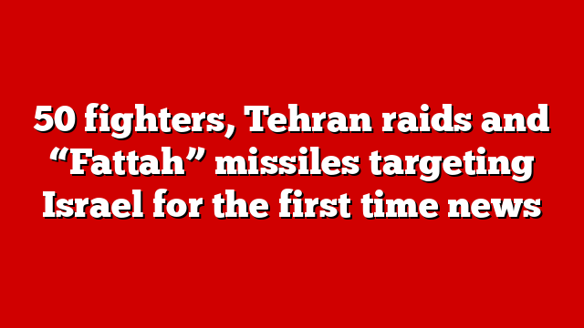 50 fighters, Tehran raids and “Fattah” missiles targeting Israel for the first time news