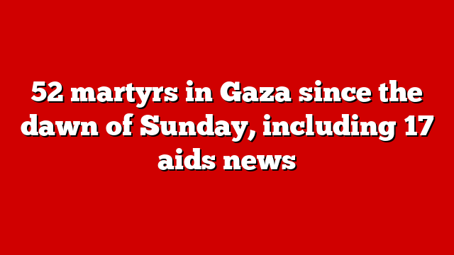 52 martyrs in Gaza since the dawn of Sunday, including 17 aids news