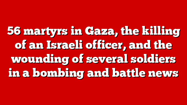 56 martyrs in Gaza, the killing of an Israeli officer, and the wounding of several soldiers in a bombing and battle news
