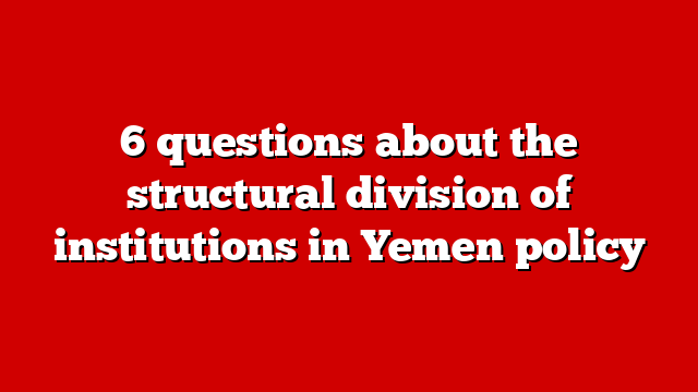 6 questions about the structural division of institutions in Yemen policy