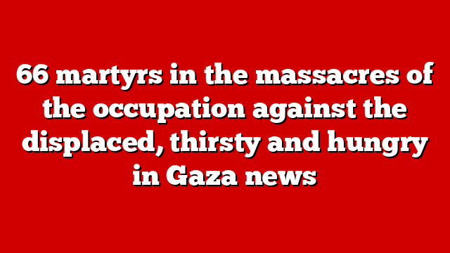 66 martyrs in the massacres of the occupation against the displaced, thirsty and hungry in Gaza news