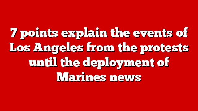 7 points explain the events of Los Angeles from the protests until the deployment of Marines news
