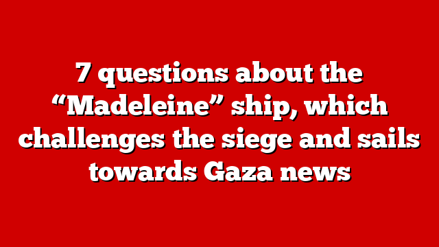 7 questions about the “Madeleine” ship, which challenges the siege and sails towards Gaza news