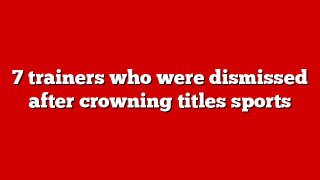 7 trainers who were dismissed after crowning titles sports