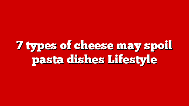 7 types of cheese may spoil pasta dishes Lifestyle