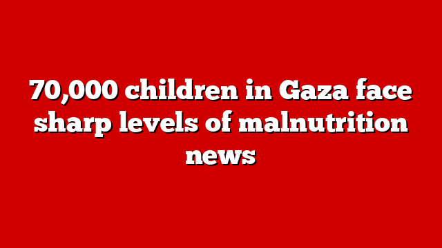 70,000 children in Gaza face sharp levels of malnutrition news