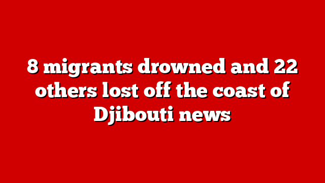 8 migrants drowned and 22 others lost off the coast of Djibouti news