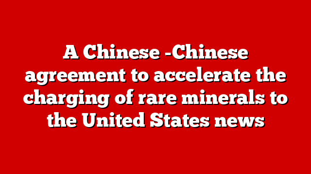 A Chinese -Chinese agreement to accelerate the charging of rare minerals to the United States news