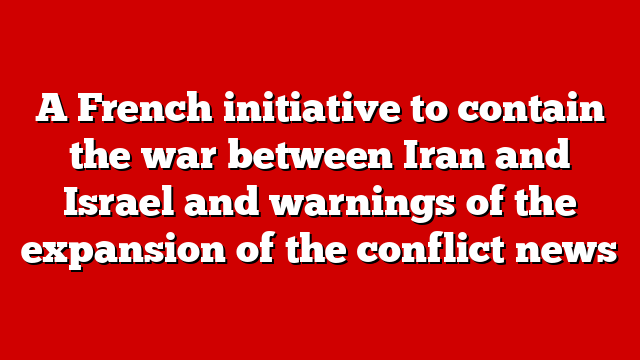 A French initiative to contain the war between Iran and Israel and warnings of the expansion of the conflict news