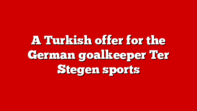 A Turkish offer for the German goalkeeper Ter Stegen sports