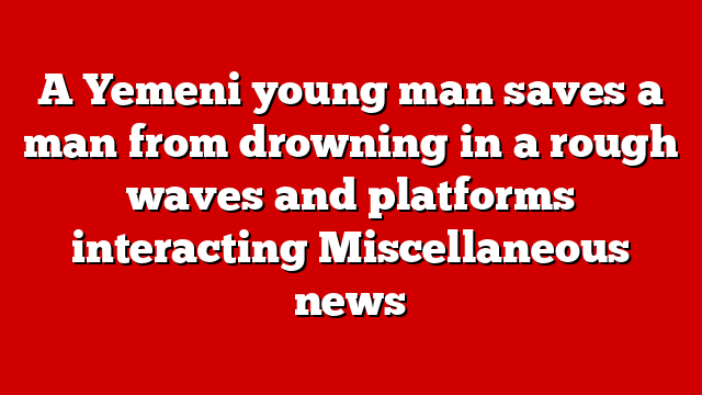 A Yemeni young man saves a man from drowning in a rough waves and platforms interacting Miscellaneous news