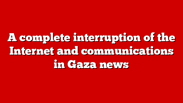 A complete interruption of the Internet and communications in Gaza news