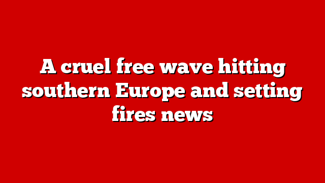 A cruel free wave hitting southern Europe and setting fires news
