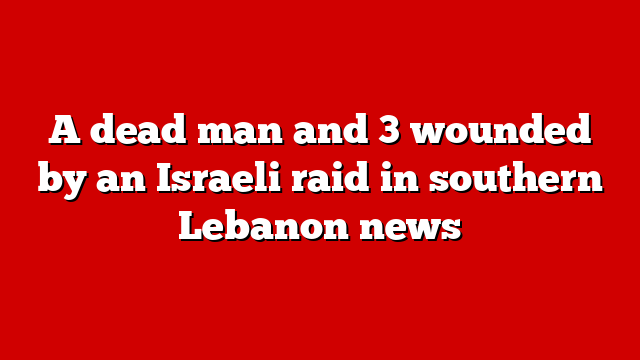 A dead man and 3 wounded by an Israeli raid in southern Lebanon news