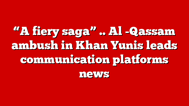 “A fiery saga” .. Al -Qassam ambush in Khan Yunis leads communication platforms news
