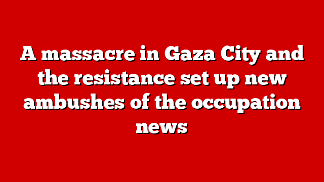 A massacre in Gaza City and the resistance set up new ambushes of the occupation news