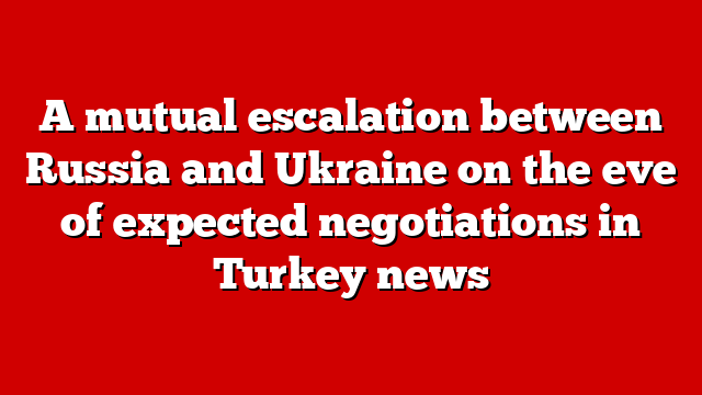 A mutual escalation between Russia and Ukraine on the eve of expected negotiations in Turkey news