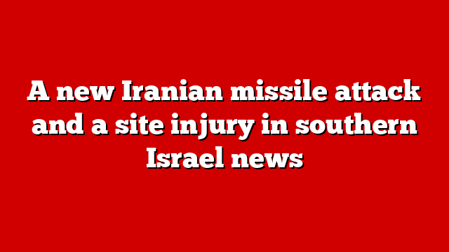 A new Iranian missile attack and a site injury in southern Israel news