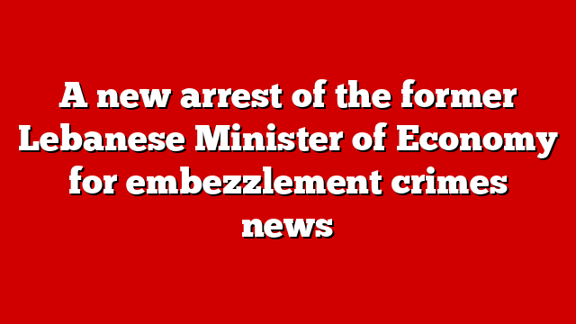 A new arrest of the former Lebanese Minister of Economy for embezzlement crimes news