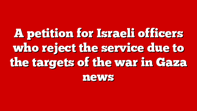 A petition for Israeli officers who reject the service due to the targets of the war in Gaza news